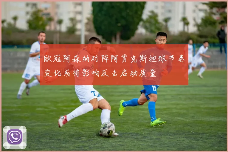 欧冠阿森纳对阵阿贾克斯控球节奏变化或将影响反击启动质量