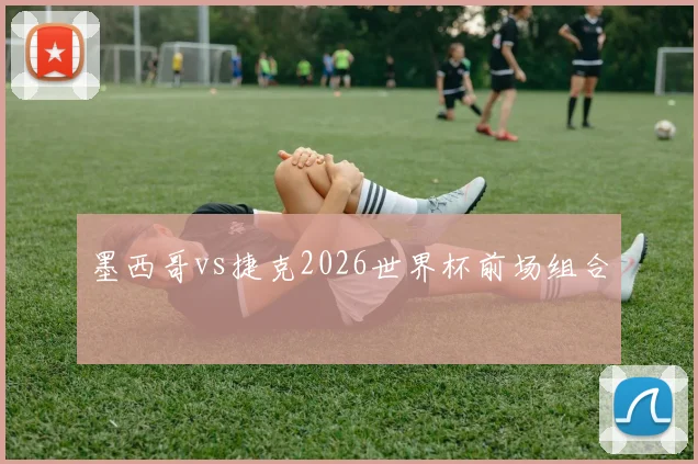 墨西哥vs捷克2026世界杯前场组合