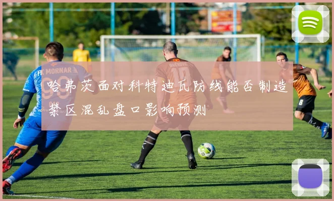 哈弗茨面对科特迪瓦防线能否制造禁区混乱盘口影响预测