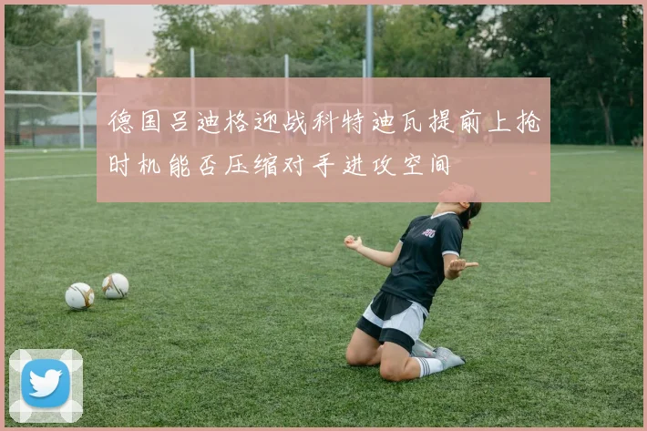 德国吕迪格迎战科特迪瓦提前上抢时机能否压缩对手进攻空间
