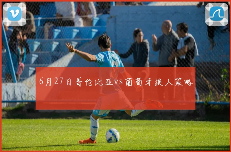 6月27日哥伦比亚vs葡萄牙换人策略