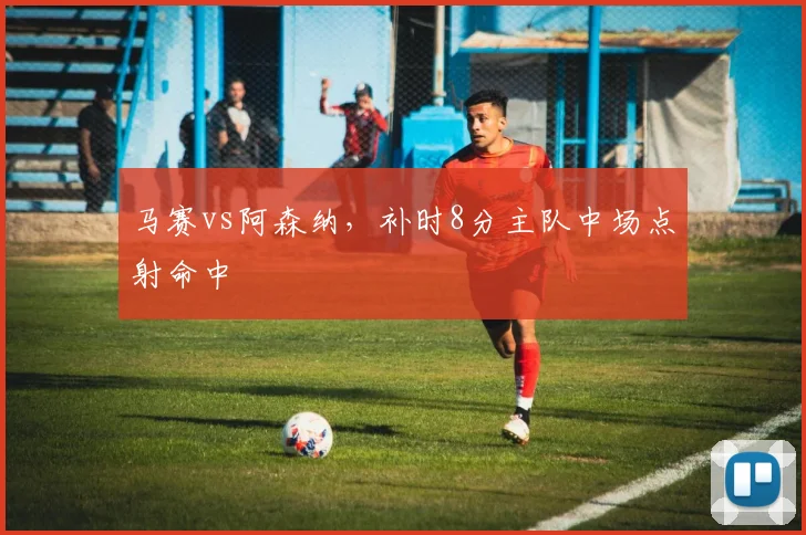 马赛vs阿森纳,补时8分主队中场点射命中