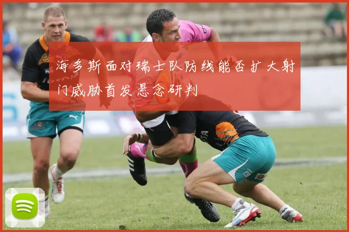 海多斯面对瑞士队防线能否扩大射门威胁首发悬念研判