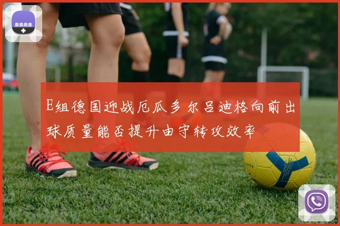 E组德国迎战厄瓜多尔吕迪格向前出球质量能否提升由守转攻效率
