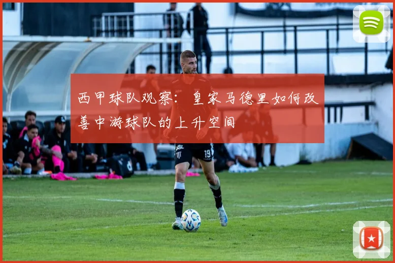 西甲球队观察：皇家马德里如何改善中游球队的上升空间