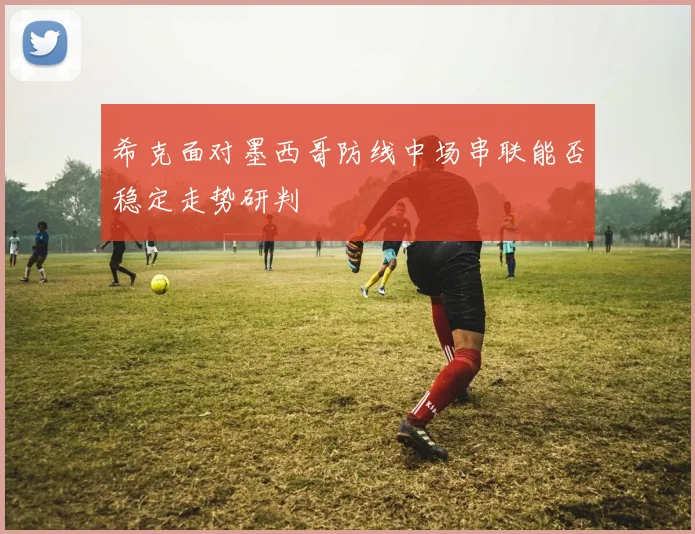 希克面对墨西哥防线中场串联能否稳定走势研判