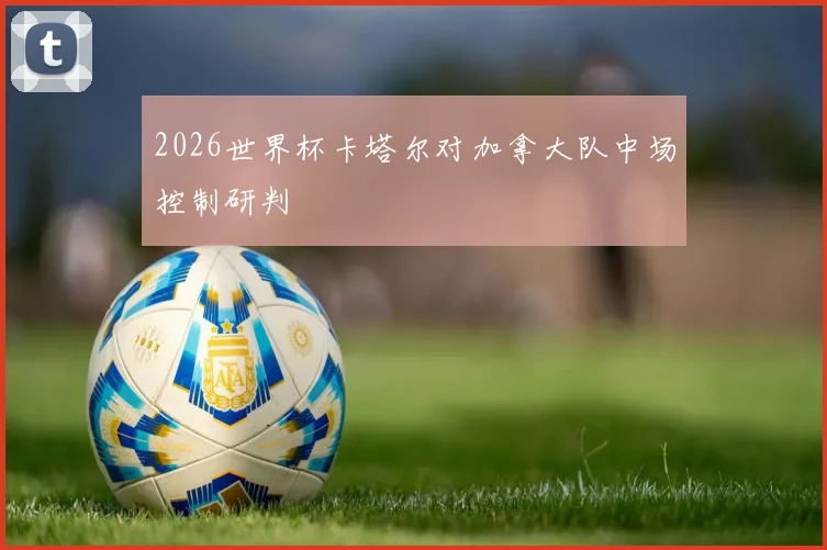 2026世界杯卡塔尔对加拿大队中场控制研判