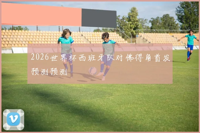 2026世界杯西班牙队对佛得角首发预测预测