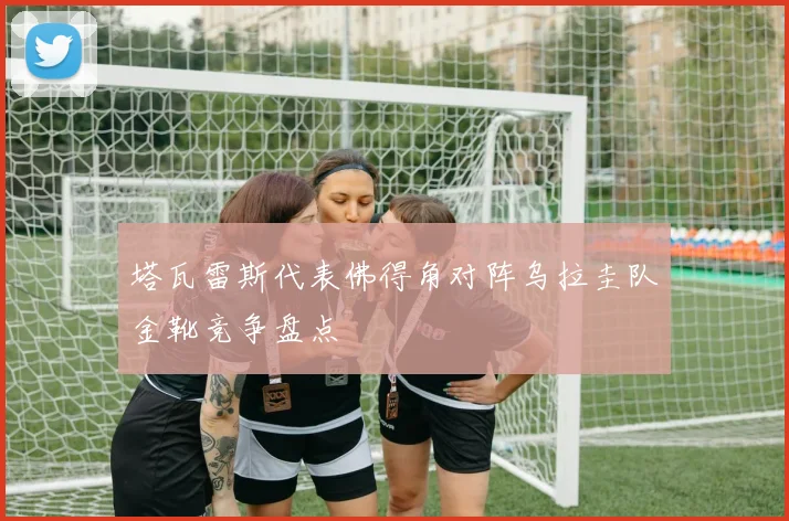 塔瓦雷斯代表佛得角对阵乌拉圭队金靴竞争盘点
