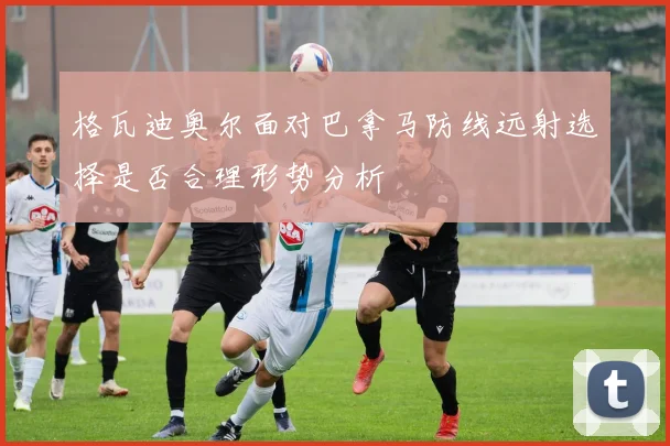 格瓦迪奥尔面对巴拿马防线远射选择是否合理形势分析