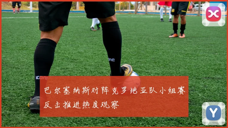 巴尔塞纳斯对阵克罗地亚队小组赛反击推进热度观察